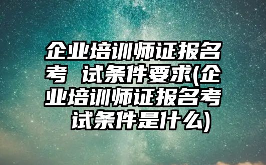 企業(yè)培訓(xùn)師證報(bào)名考 試條件要求(企業(yè)培訓(xùn)師證報(bào)名考 試條件是什么)