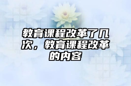 教育課程改革了幾次，教育課程改革的內(nèi)容