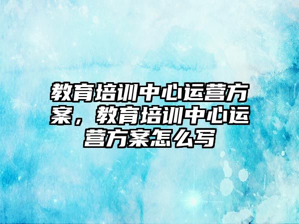 教育培訓中心運營方案，教育培訓中心運營方案怎么寫