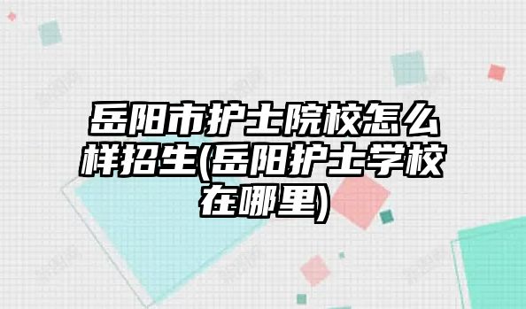 岳陽市護(hù)士院校怎么樣招生(岳陽護(hù)士學(xué)校在哪里)