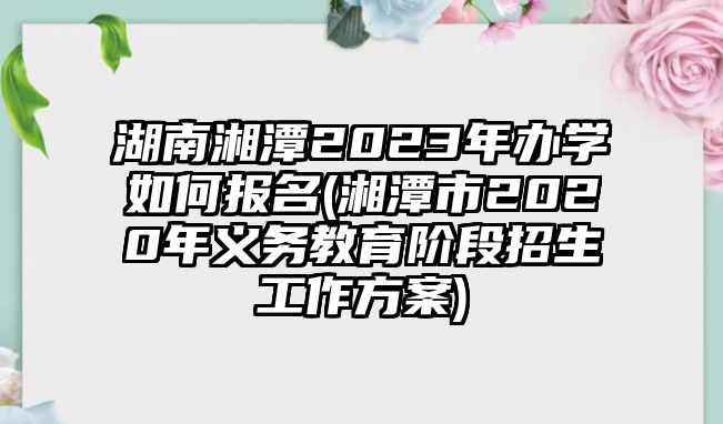 湖南湘潭2023年辦學(xué)如何報名(湘潭市2020年義務(wù)教育階段招生工作方案)