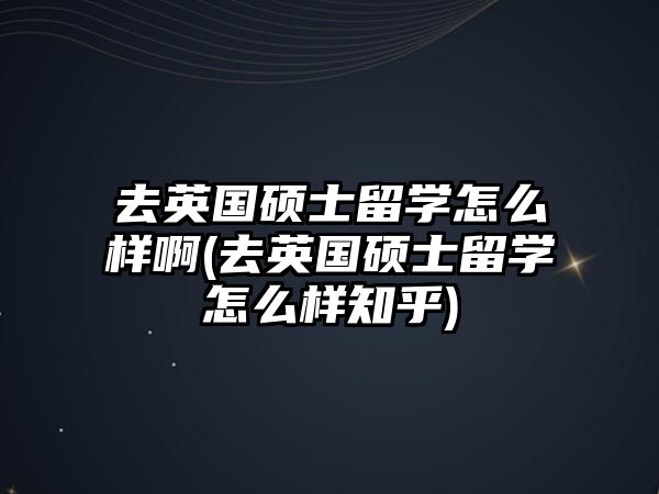 去英國(guó)碩士留學(xué)怎么樣啊(去英國(guó)碩士留學(xué)怎么樣知乎)