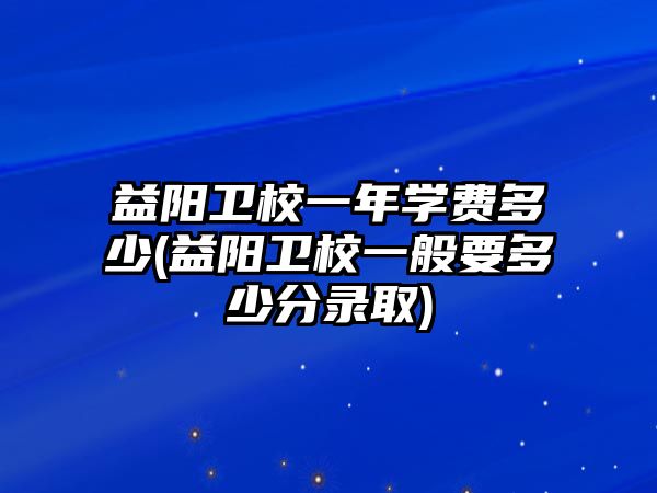 益陽衛(wèi)校一年學(xué)費多少(益陽衛(wèi)校一般要多少分錄取)