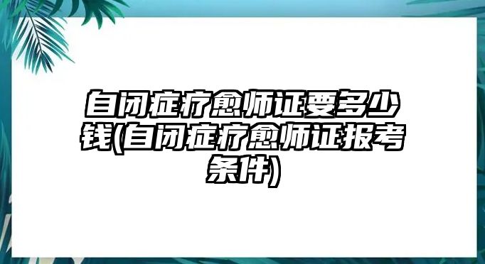 自閉癥療愈師證要多少錢(自閉癥療愈師證報考條件)