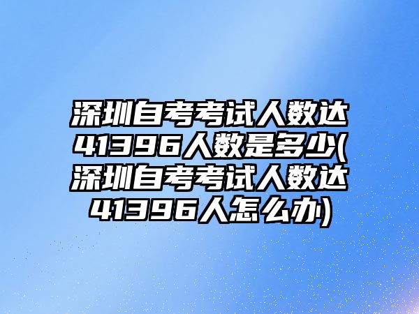 深圳自考考試人數(shù)達41396人數(shù)是多少(深圳自考考試人數(shù)達41396人怎么辦)