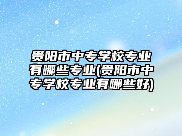 貴陽市中專學校專業(yè)有哪些專業(yè)(貴陽市中專學校專業(yè)有哪些好)