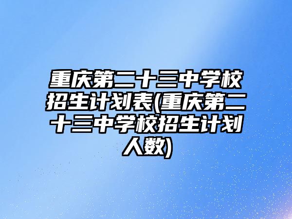 重慶第二十三中學校招生計劃表(重慶第二十三中學校招生計劃人數)