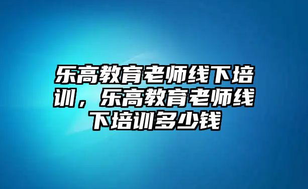 樂高教育老師線下培訓(xùn)，樂高教育老師線下培訓(xùn)多少錢