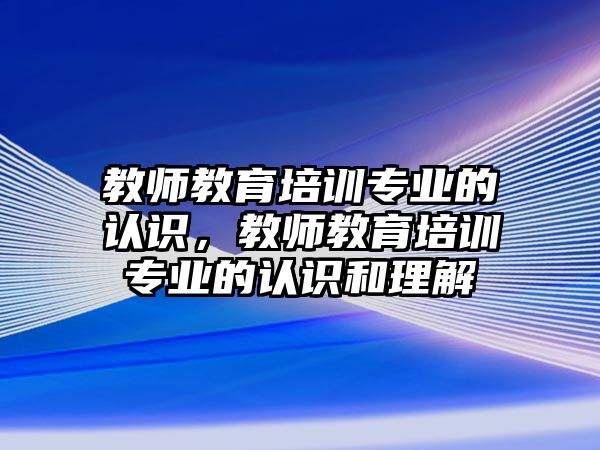 教師教育培訓專業(yè)的認識，教師教育培訓專業(yè)的認識和理解