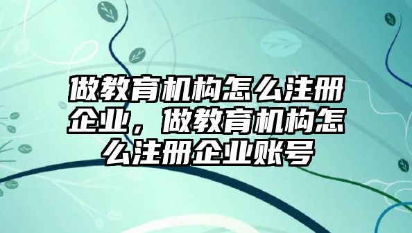 做教育機構(gòu)怎么注冊企業(yè)，做教育機構(gòu)怎么注冊企業(yè)賬號