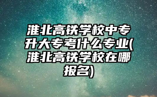 淮北高鐵學校中專升大專考什么專業(yè)(淮北高鐵學校在哪報名)