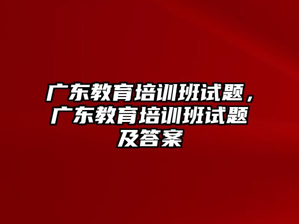 廣東教育培訓(xùn)班試題，廣東教育培訓(xùn)班試題及答案