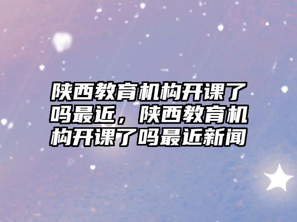 陜西教育機構開課了嗎最近，陜西教育機構開課了嗎最近新聞