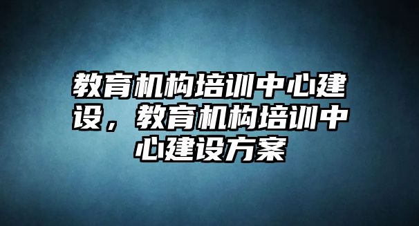 教育機(jī)構(gòu)培訓(xùn)中心建設(shè)，教育機(jī)構(gòu)培訓(xùn)中心建設(shè)方案