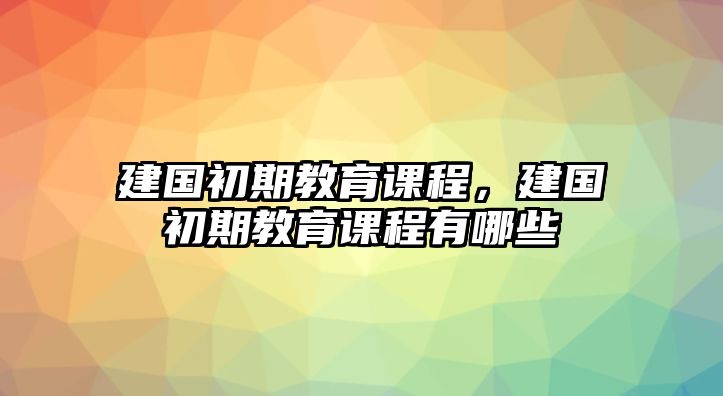 建國(guó)初期教育課程，建國(guó)初期教育課程有哪些