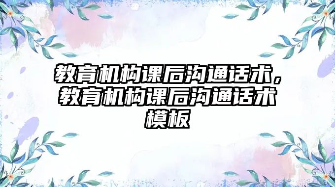 教育機(jī)構(gòu)課后溝通話(huà)術(shù)，教育機(jī)構(gòu)課后溝通話(huà)術(shù)模板