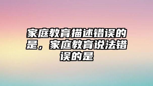 家庭教育描述錯誤的是，家庭教育說法錯誤的是