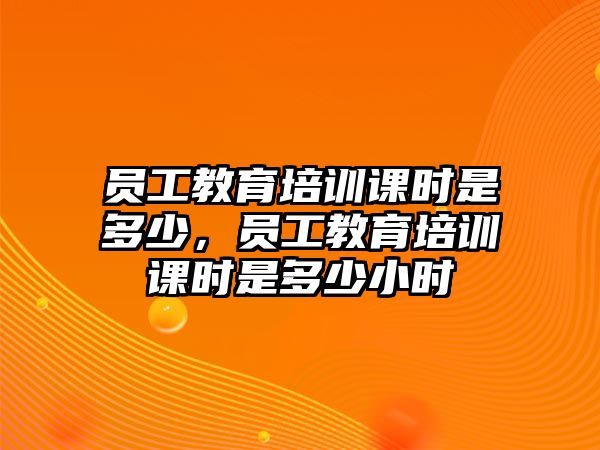 員工教育培訓課時是多少，員工教育培訓課時是多少小時