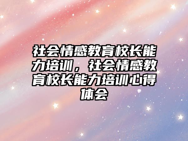 社會(huì)情感教育校長(zhǎng)能力培訓(xùn)，社會(huì)情感教育校長(zhǎng)能力培訓(xùn)心得體會(huì)