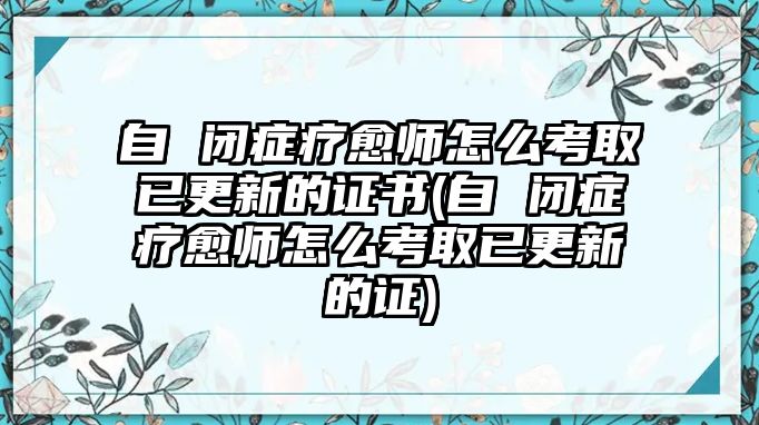 自 閉癥療愈師怎么考取已更新的證書(自 閉癥療愈師怎么考取已更新的證)