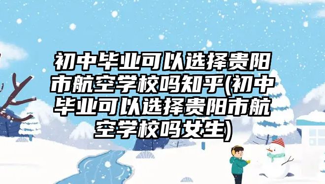 初中畢業(yè)可以選擇貴陽市航空學校嗎知乎(初中畢業(yè)可以選擇貴陽市航空學校嗎女生)