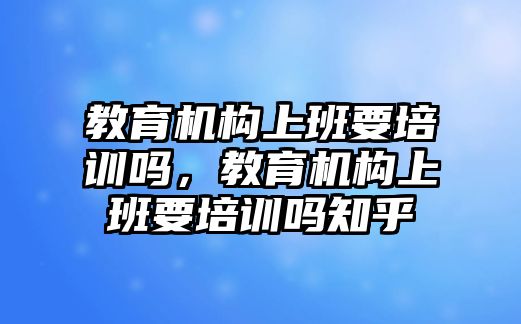 教育機(jī)構(gòu)上班要培訓(xùn)嗎，教育機(jī)構(gòu)上班要培訓(xùn)嗎知乎