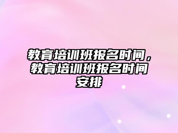 教育培訓(xùn)班報名時間，教育培訓(xùn)班報名時間安排