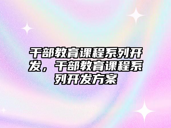 干部教育課程系列開發(fā)，干部教育課程系列開發(fā)方案