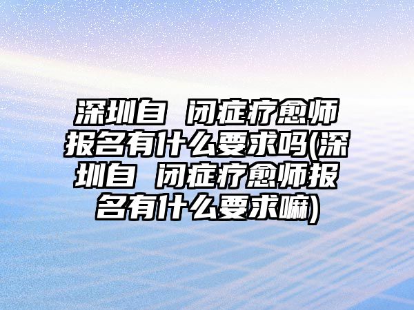 深圳自 閉癥療愈師報(bào)名有什么要求嗎(深圳自 閉癥療愈師報(bào)名有什么要求嘛)