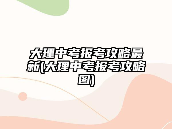 大理中考報考攻略最新(大理中考報考攻略圖)