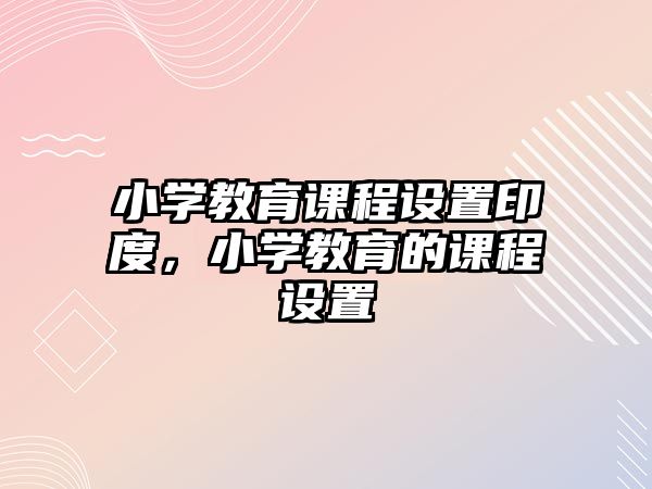 小學(xué)教育課程設(shè)置印度，小學(xué)教育的課程設(shè)置