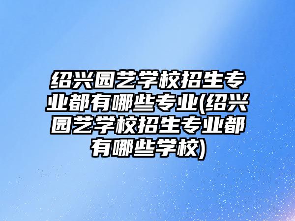 紹興園藝學(xué)校招生專業(yè)都有哪些專業(yè)(紹興園藝學(xué)校招生專業(yè)都有哪些學(xué)校)