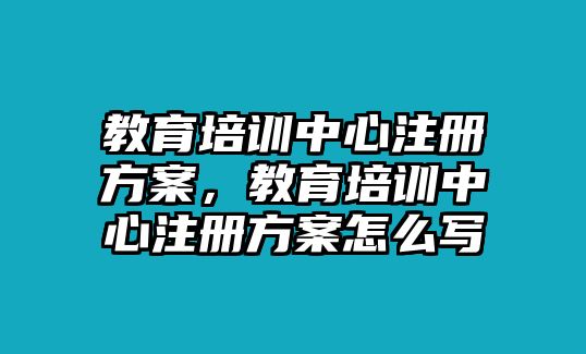 教育培訓(xùn)中心注冊方案，教育培訓(xùn)中心注冊方案怎么寫