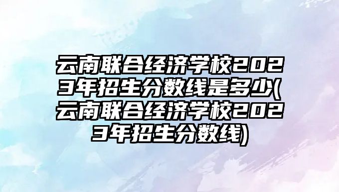 云南聯(lián)合經(jīng)濟(jì)學(xué)校2023年招生分?jǐn)?shù)線是多少(云南聯(lián)合經(jīng)濟(jì)學(xué)校2023年招生分?jǐn)?shù)線)