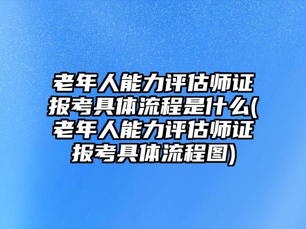 老年人能力評(píng)估師證報(bào)考具體流程是什么(老年人能力評(píng)估師證報(bào)考具體流程圖)