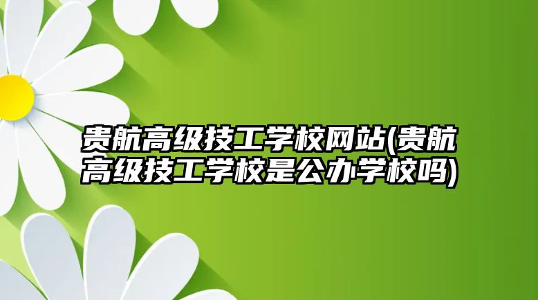 貴航高級(jí)技工學(xué)校網(wǎng)站(貴航高級(jí)技工學(xué)校是公辦學(xué)校嗎)