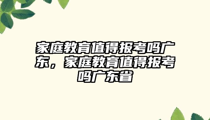 家庭教育值得報考嗎廣東，家庭教育值得報考嗎廣東省