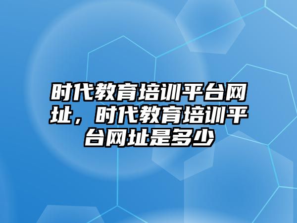 時代教育培訓(xùn)平臺網(wǎng)址，時代教育培訓(xùn)平臺網(wǎng)址是多少