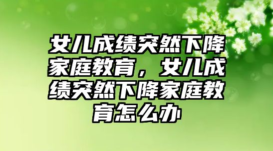 女兒成績突然下降家庭教育，女兒成績突然下降家庭教育怎么辦