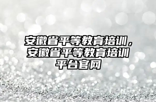 安徽省平等教育培訓(xùn)，安徽省平等教育培訓(xùn)平臺官網(wǎng)