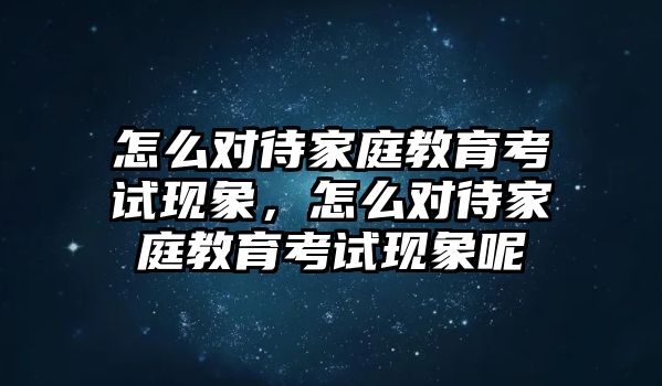 怎么對(duì)待家庭教育考試現(xiàn)象，怎么對(duì)待家庭教育考試現(xiàn)象呢