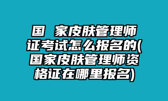 國 家皮膚管理師證考試怎么報名的(國家皮膚管理師資格證在哪里報名)