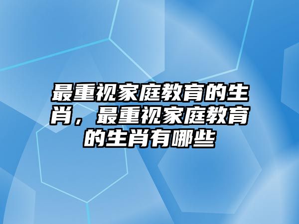 最重視家庭教育的生肖，最重視家庭教育的生肖有哪些