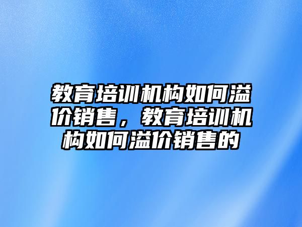 教育培訓(xùn)機(jī)構(gòu)如何溢價(jià)銷售，教育培訓(xùn)機(jī)構(gòu)如何溢價(jià)銷售的