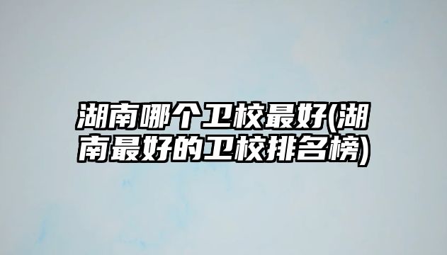 湖南哪個(gè)衛(wèi)校最好(湖南最好的衛(wèi)校排名榜)