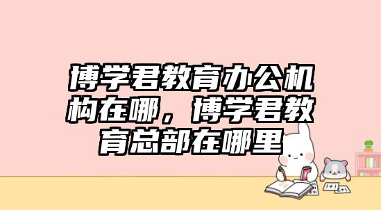 博學(xué)君教育辦公機(jī)構(gòu)在哪，博學(xué)君教育總部在哪里