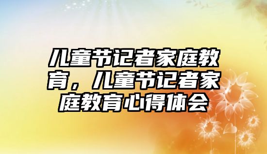 兒童節(jié)記者家庭教育，兒童節(jié)記者家庭教育心得體會