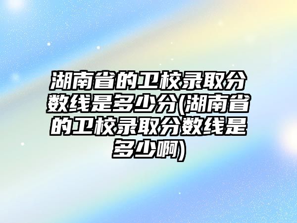 湖南省的衛(wèi)校錄取分數(shù)線是多少分(湖南省的衛(wèi)校錄取分數(shù)線是多少啊)