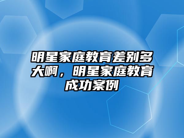 明星家庭教育差別多大啊，明星家庭教育成功案例