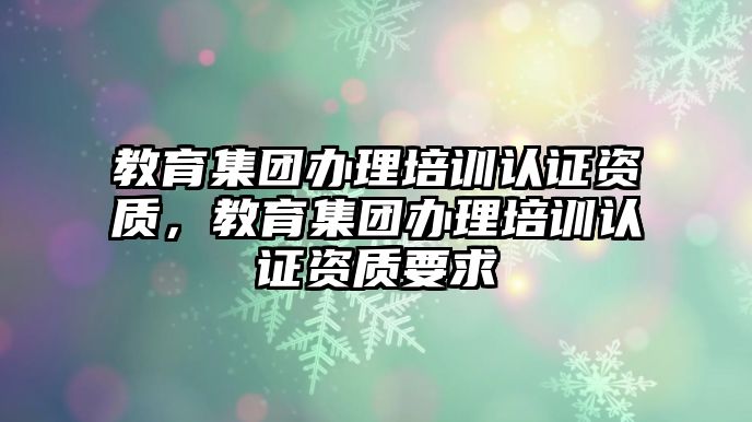 教育集團(tuán)辦理培訓(xùn)認(rèn)證資質(zhì)，教育集團(tuán)辦理培訓(xùn)認(rèn)證資質(zhì)要求